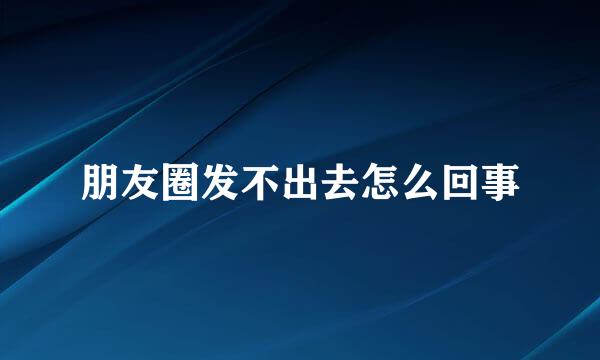 朋友圈发不出去怎么回事