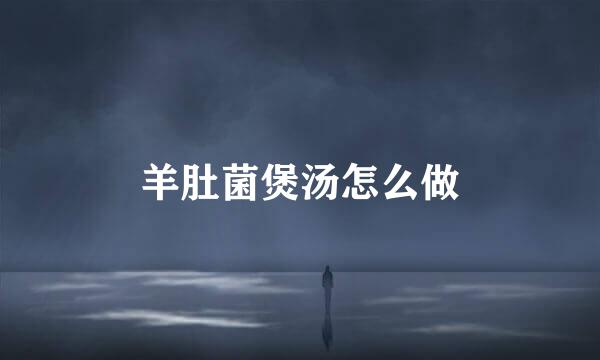 羊肚菌煲汤怎么做