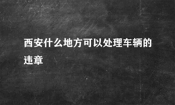 西安什么地方可以处理车辆的违章