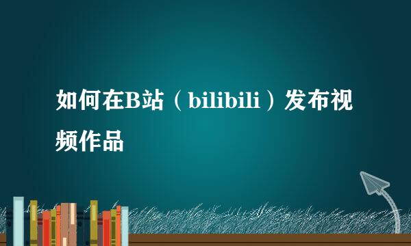 如何在B站（bilibili）发布视频作品
