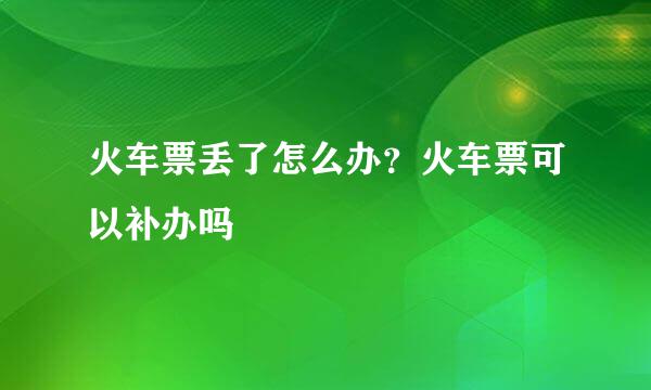 火车票丢了怎么办？火车票可以补办吗