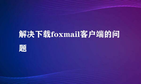解决下载foxmail客户端的问题