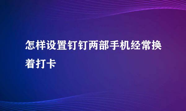 怎样设置钉钉两部手机经常换着打卡
