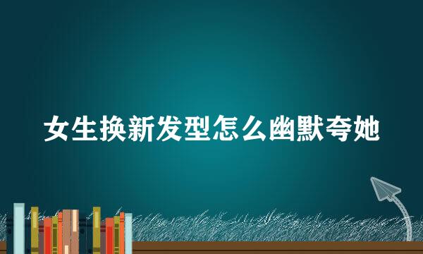 女生换新发型怎么幽默夸她